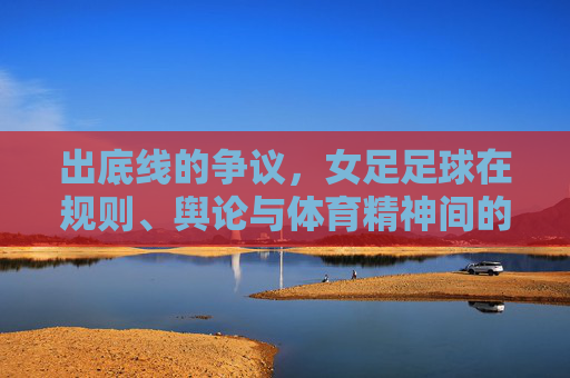 出底线的争议,女足足球在规则、舆论与体育精神间的拉扯
