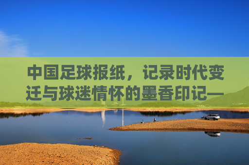 中国足球报纸,记录时代变迁与球迷情怀的墨香印记——从传统媒体到数字转型的足球叙事载体,中国足球报纸,记录时代变迁与球迷情怀的墨香印记——从传统媒体到数字转型的足球叙事载体