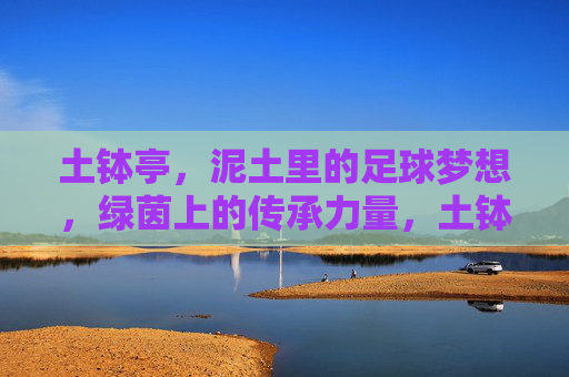 土钵亭,泥土里的足球梦想,绿茵上的传承力量,土钵亭,泥土里的足球梦想,绿茵上的传承力量