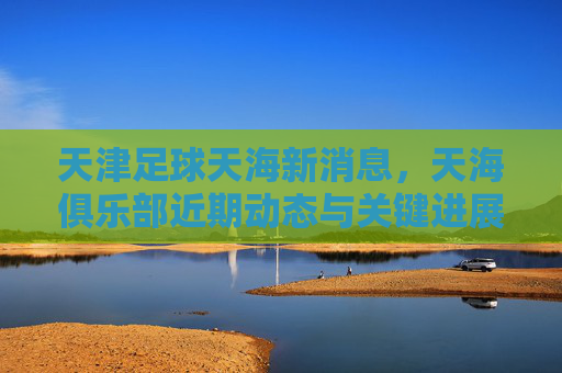 天津足球天海新消息,天海俱乐部近期动态与关键进展