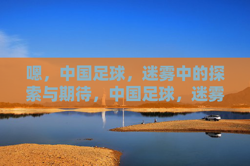 嗯,中国足球,迷雾中的探索与期待,中国足球,迷雾中的探索与期待