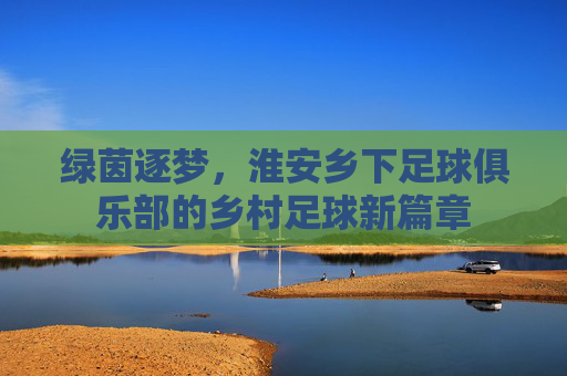 绿茵逐梦,淮安乡下足球俱乐部的乡村足球新篇章