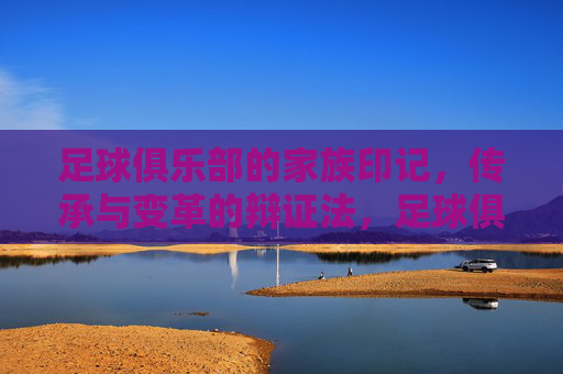 足球俱乐部的家族印记,传承与变革的辩证法,足球俱乐部的家族印记,传承与变革的辩证法