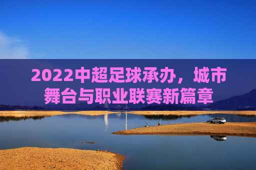 2022中超足球承办，城市舞台与职业联赛新篇章