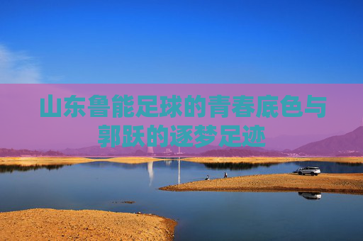 山东鲁能足球的青春底色与郭跃的逐梦足迹