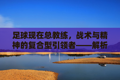 足球现在总教练，战术与精神的复合型引领者——解析当代顶级教练的执教智慧与时代使命，足球总教练，战术与精神的复合型引领者——解析当代顶级教练的执教智慧与时代使命