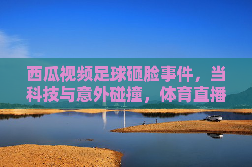 西瓜视频足球砸脸事件，当科技与意外碰撞，体育直播的边界何在？西瓜视频足球砸脸事件，当科技与意外碰撞，体育直播的边界何在？