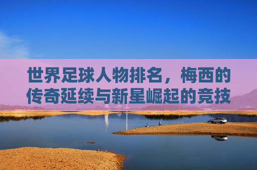世界足球人物排名，梅西的传奇延续与新星崛起的竞技交响，世界足球人物排名，梅西的传奇延续与新星崛起的竞技交响
