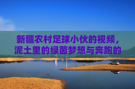 新疆农村足球小伙的视频，泥土里的绿茵梦想与奔跑的青春