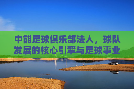 中能足球俱乐部法人，球队发展的核心引擎与足球事业的推动者