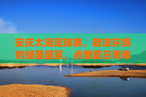 安庆太湖足球赛，碧波环绕的绿茵盛宴，点燃夏日青春激情，安庆太湖足球赛，碧波环绕的绿茵盛宴，点燃夏日青春激情