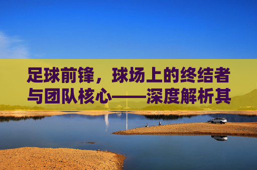 足球前锋，球场上的终结者与团队核心——深度解析其角色与价值