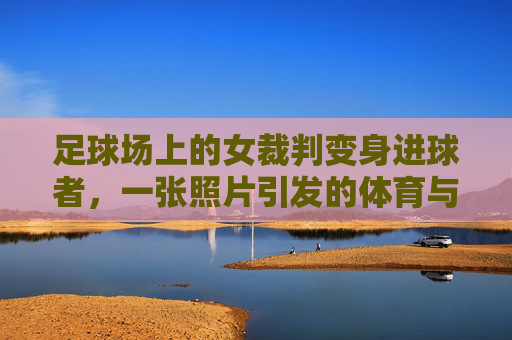 足球场上的女裁判变身进球者，一张照片引发的体育与性别新讨论