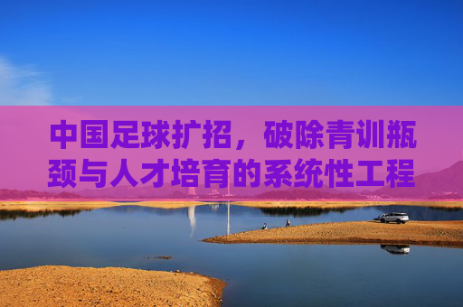 中国足球扩招，破除青训瓶颈与人才培育的系统性工程