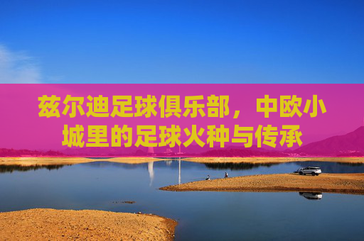 兹尔迪足球俱乐部，中欧小城里的足球火种与传承