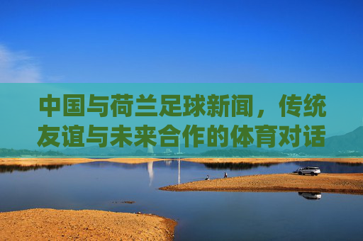 中国与荷兰足球新闻，传统友谊与未来合作的体育对话——聚焦青训合作与赛事交流新进展