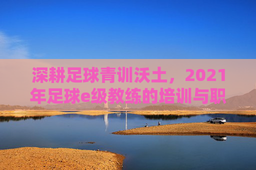 深耕足球青训沃土，2021年足球e级教练的培训与职业实践，深耕足球青训沃土，2021年足球e级教练的培训与职业实践