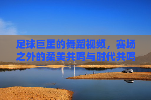 足球巨星的舞蹈视频,赛场之外的柔美共鸣与时代共鸣