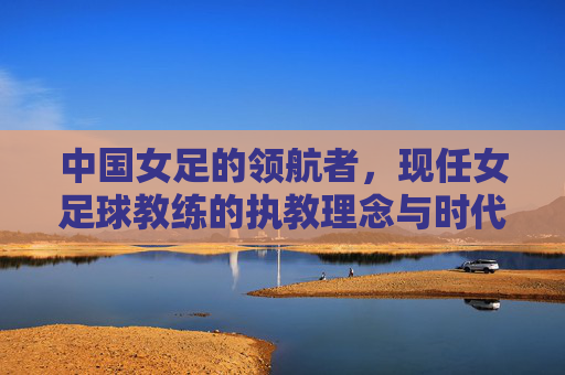 中国女足的领航者，现任女足球教练的执教理念与时代担当，中国女足领航者，现任女足球教练的执教理念与时代担当