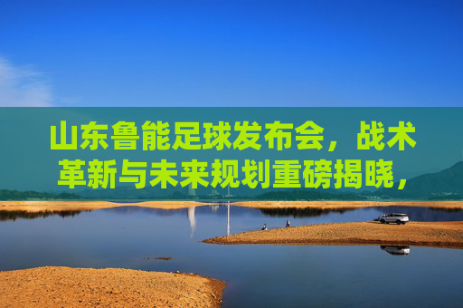 山东鲁能足球发布会，战术革新与未来规划重磅揭晓，为中超赛场再启征程