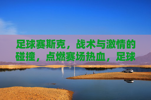 足球赛斯克,战术与激情的碰撞,点燃赛场热血,足球赛场,战术与激情的碰撞,点燃热血对决