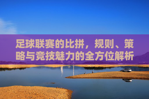 足球联赛的比拼，规则、策略与竞技魅力的全方位解析