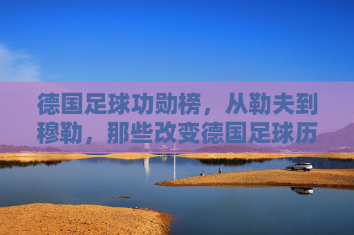 德国足球功勋榜，从勒夫到穆勒，那些改变德国足球历史的传奇人物