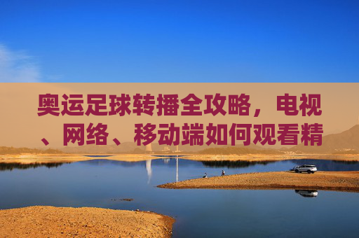 奥运足球转播全攻略,电视、网络、移动端如何观看精彩赛事?