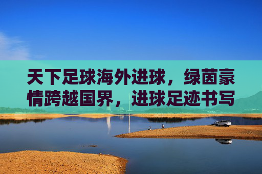天下足球海外进球，绿茵豪情跨越国界，进球足迹书写全球传奇，天下足球海外进球，绿茵豪情跨越国界，进球足迹书写全球传奇