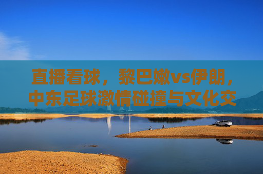 直播看球，黎巴嫩vs伊朗，中东足球激情碰撞与文化交融