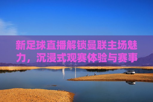 新足球直播解锁曼联主场魅力,沉浸式观赛体验与赛事深度解析