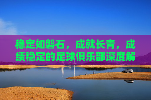 稳定如磐石，成就长青，成绩稳定的足球俱乐部深度解析