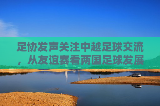 足协发声关注中越足球交流，从友谊赛看两国足球发展新动向