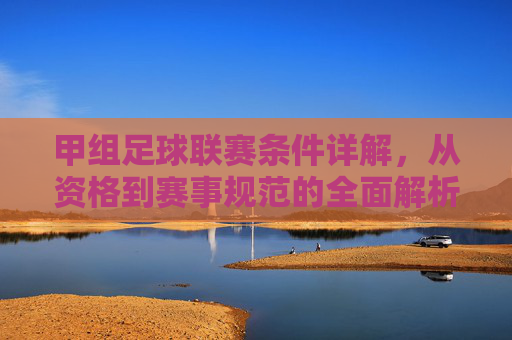 甲组足球联赛条件详解，从资格到赛事规范的全面解析