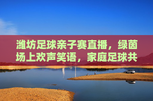 潍坊足球亲子赛直播,绿茵场上欢声笑语,家庭足球共筑温馨回忆,潍坊足球亲子赛直播,绿茵欢声笑语,家庭足球共筑温馨回忆