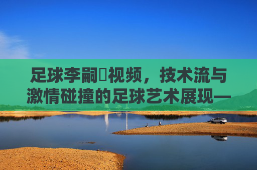 足球李嗣镕视频,技术流与激情碰撞的足球艺术展现——解码青训新星的赛场成长轨迹