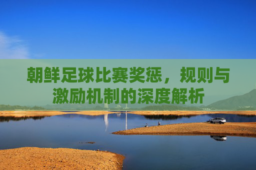 朝鲜足球比赛奖惩，规则与激励机制的深度解析