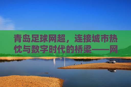 青岛足球网超,连接城市热忱与数字时代的桥梁——网超如何重塑青岛足球生态,青岛足球网超,连接城市热忱与数字时代的桥梁,重塑足球生态新格局