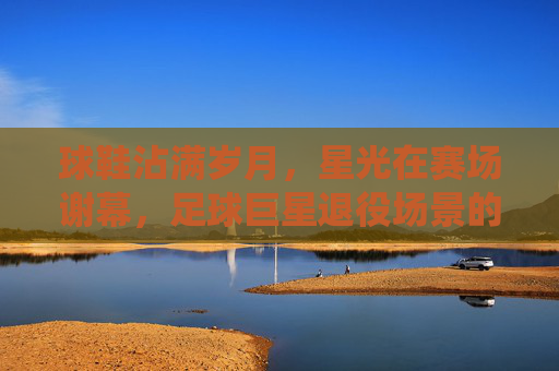 球鞋沾满岁月，星光在赛场谢幕，足球巨星退役场景的永恒诗篇