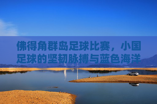 佛得角群岛足球比赛,小国足球的坚韧脉搏与蓝色海洋里的绿茵荣光