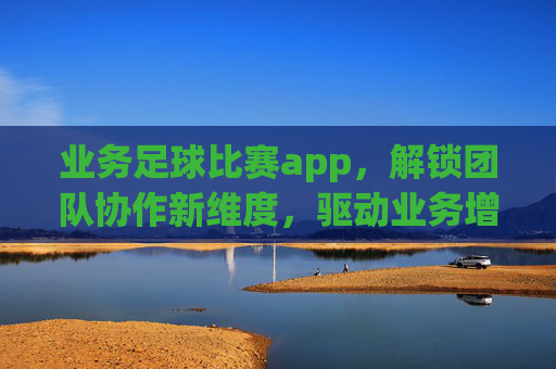业务足球比赛app,解锁团队协作新维度,驱动业务增长,业务足球比赛APP,解锁团队协作新维度,驱动业务增长