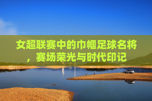 女超联赛中的巾帼足球名将，赛场荣光与时代印记