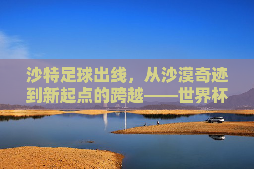 沙特足球出线，从沙漠奇迹到新起点的跨越——世界杯亚洲区预选赛终章，沙特书写新篇章，沙特足球出线，从沙漠奇迹到新起点的跨越——世界杯亚洲区预选赛终章，沙特书写新篇章