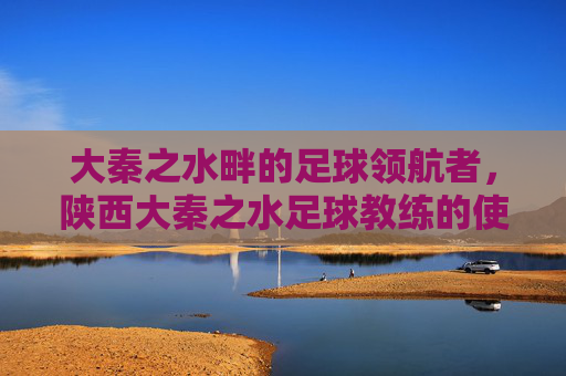 大秦之水畔的足球领航者，陕西大秦之水足球教练的使命与担当