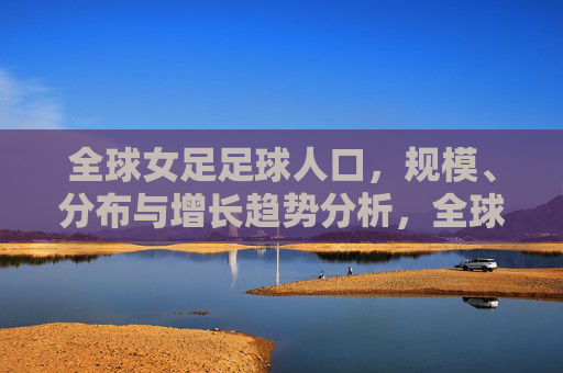 全球女足足球人口，规模、分布与增长趋势分析，全球女足足球人口规模、分布与增长趋势分析