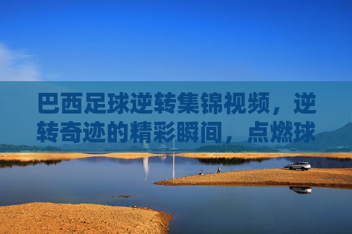 巴西足球逆转集锦视频,逆转奇迹的精彩瞬间,点燃球迷激情的终极对决