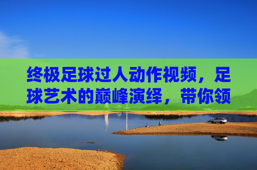 终极足球过人动作视频，足球艺术的巅峰演绎，带你领略球星的精湛技艺与无限魅力
