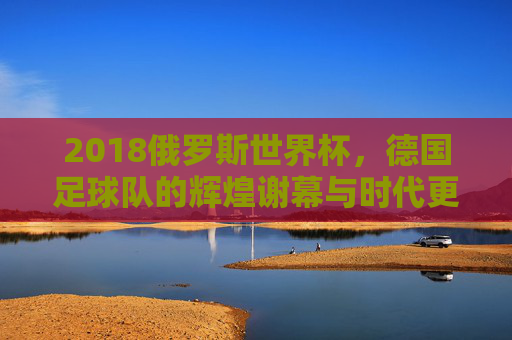 2018俄罗斯世界杯，德国足球队的辉煌谢幕与时代更迭，2018俄罗斯世界杯，德国足球队辉煌谢幕与时代更迭