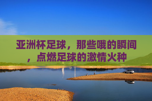 亚洲杯足球，那些哦的瞬间，点燃足球的激情火种
