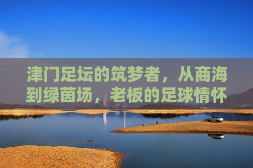 津门足坛的筑梦者，从商海到绿茵场，老板的足球情怀与责任担当